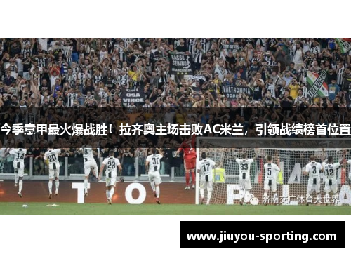 今季意甲最火爆战胜！拉齐奥主场击败AC米兰，引领战绩榜首位置