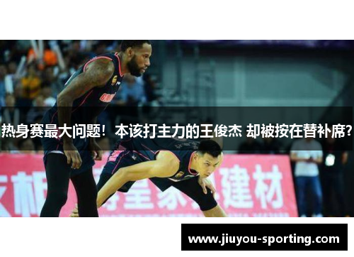 热身赛最大问题！本该打主力的王俊杰 却被按在替补席？