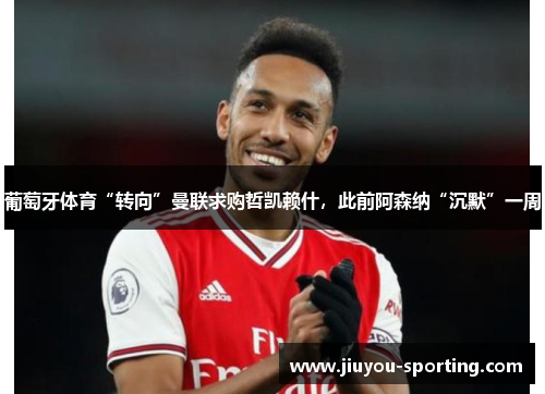 葡萄牙体育“转向”曼联求购哲凯赖什，此前阿森纳“沉默”一周